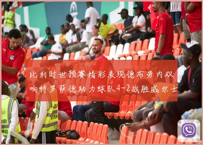 比利时世预赛精彩表现德布劳内双响特罗萨德助力球队4-2战胜威尔士