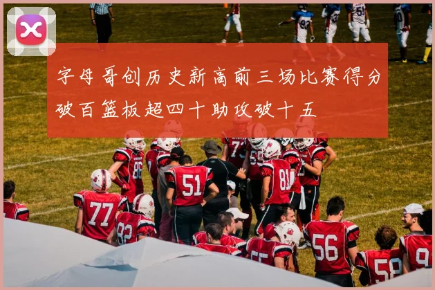 字母哥创历史新高前三场比赛得分破百篮板超四十助攻破十五