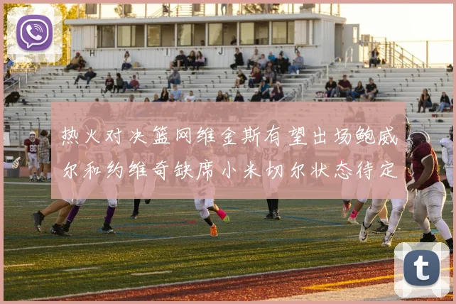 热火对决篮网维金斯有望出场鲍威尔和约维奇缺席小米切尔状态待定
