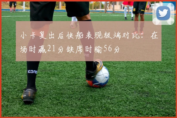 小卡复出后快船表现极端对比：在场时赢21分缺席时输56分