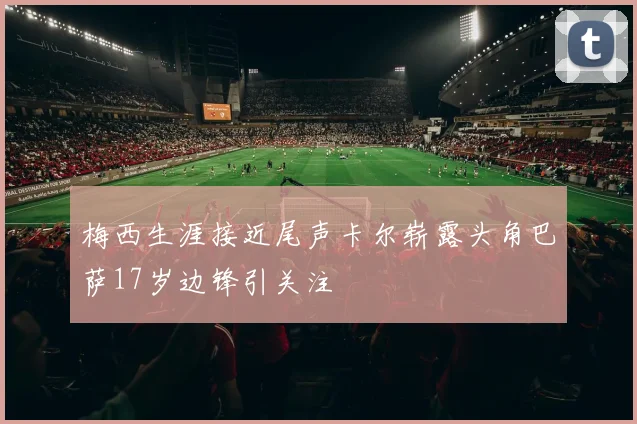 梅西生涯接近尾声卡尔崭露头角巴萨17岁边锋引关注