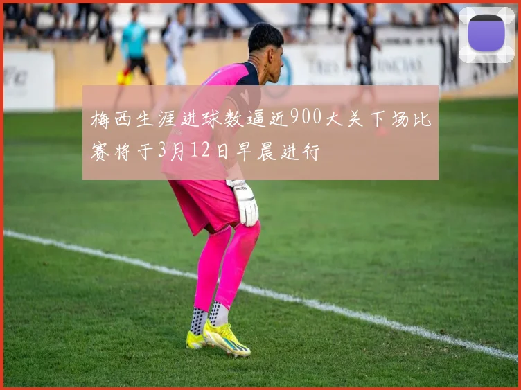 梅西生涯进球数逼近900大关下场比赛将于3月12日早晨进行