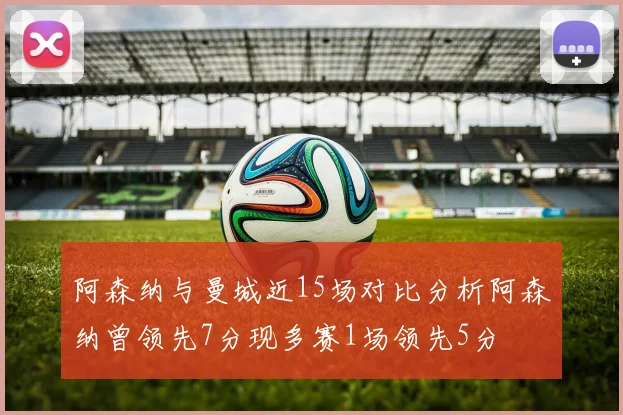 阿森纳与曼城近15场对比分析阿森纳曾领先7分现多赛1场领先5分