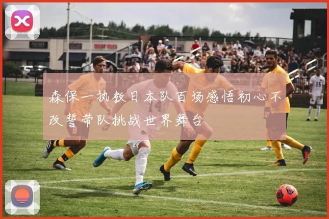 森保一执教日本队百场感悟初心不改誓带队挑战世界舞台