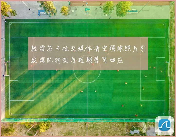 格雷茨卡社交媒体清空踢球照片引发离队猜测与近期辱骂回应
