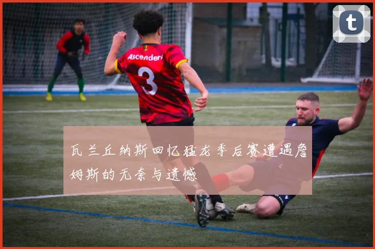 瓦兰丘纳斯回忆猛龙季后赛遭遇詹姆斯的无奈与遗憾