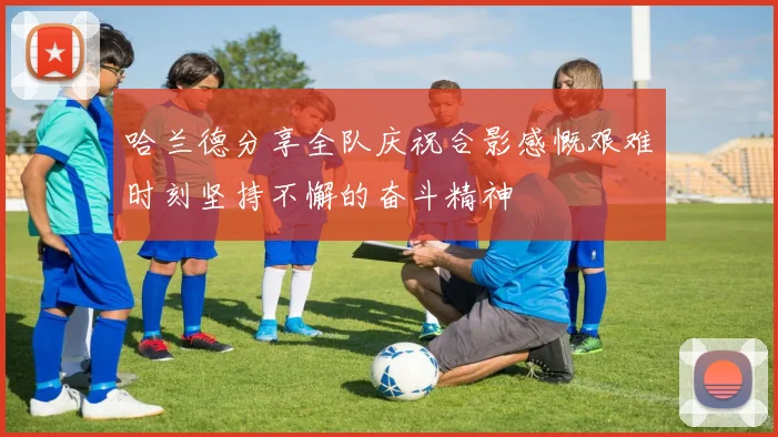 哈兰德分享全队庆祝合影感慨艰难时刻坚持不懈的奋斗精神