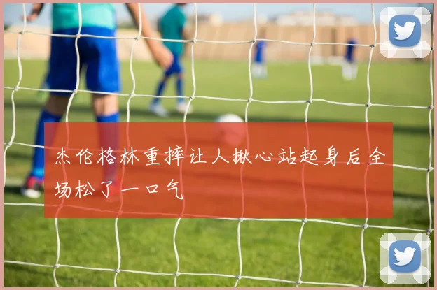 杰伦格林重摔让人揪心站起身后全场松了一口气