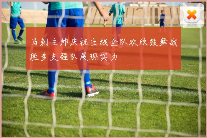 马刺主帅庆祝出线全队欢欣鼓舞战胜多支强队展现实力
