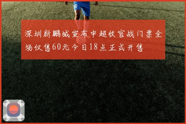 深圳新鹏城宣布中超收官战门票全场仅售60元今日18点正式开售