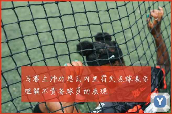 马赛主帅对恩瓦内里罚失点球表示理解不责备球员的表现