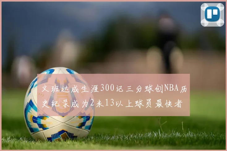 文班达成生涯300记三分球创NBA历史纪录成为2米13以上球员最快者
