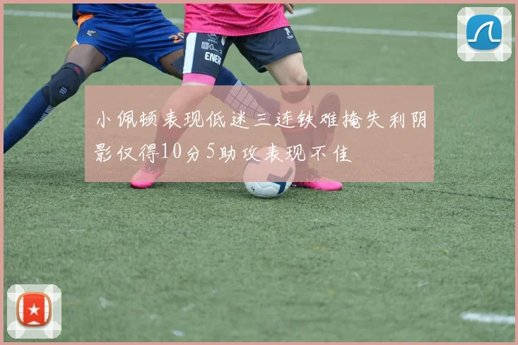 小佩顿表现低迷三连铁难掩失利阴影仅得10分5助攻表现不佳