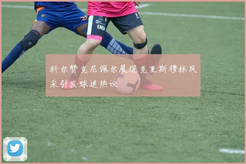 科尔赞克尼佩尔展现克里斯穆林风采引发球迷热议