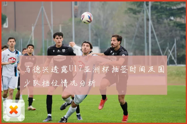 马德兴透露U17亚洲杯抽签时间及国少队档位情况分析