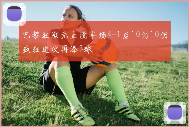 巴黎狂潮无止境半场4-1后10打10仍疯狂进攻再添3球