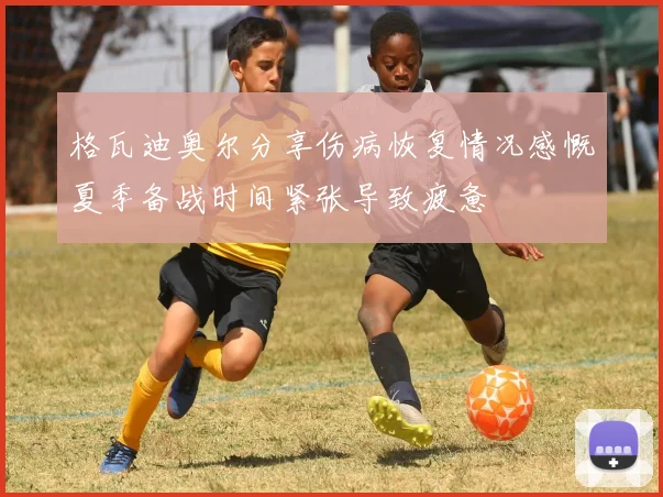 格瓦迪奥尔分享伤病恢复情况感慨夏季备战时间紧张导致疲惫
