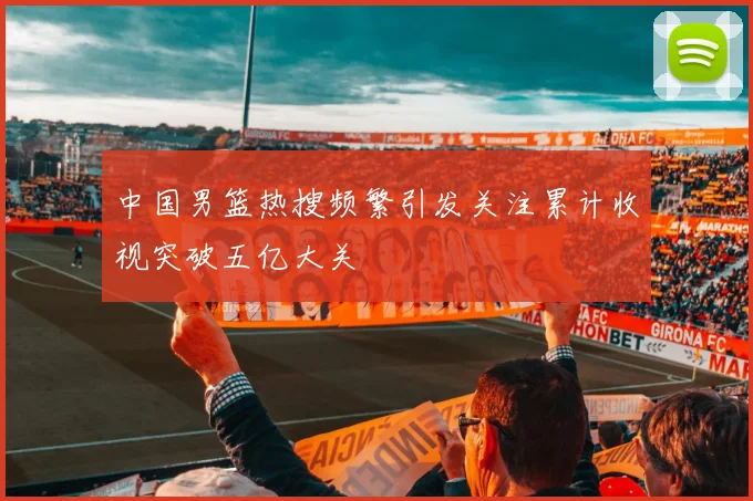 中国男篮热搜频繁引发关注累计收视突破五亿大关