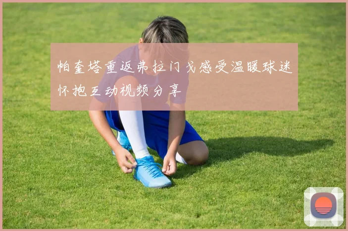 帕奎塔重返弗拉门戈感受温暖球迷怀抱互动视频分享