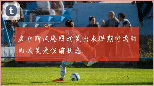 皮尔斯谈塔图姆复出表现期待需时间恢复受伤前状态