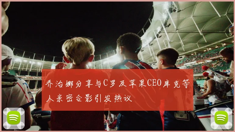 乔治娜分享与C罗及苹果CEO库克等人亲密合影引发热议