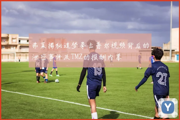 弗莱揭秘追梦拳击普尔视频背后的泄密事件及TMZ的报酬内幕