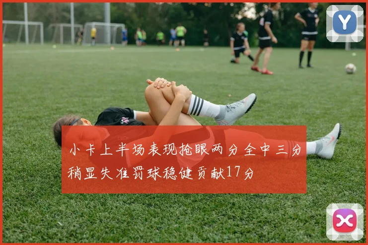 小卡上半场表现抢眼两分全中三分稍显失准罚球稳健贡献17分