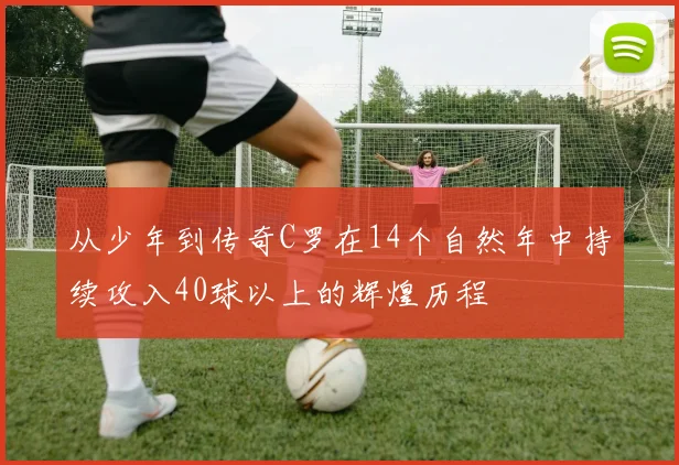 从少年到传奇C罗在14个自然年中持续攻入40球以上的辉煌历程
