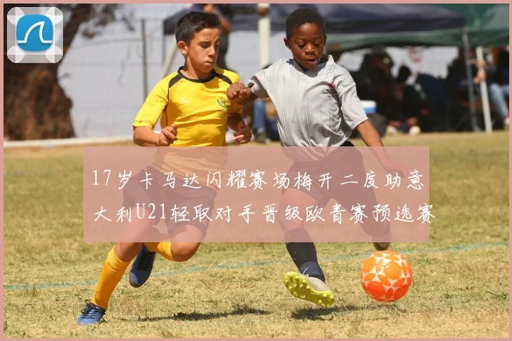 17岁卡马达闪耀赛场梅开二度助意大利U21轻取对手晋级欧青赛预选赛