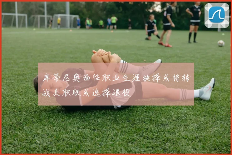 库蒂尼奥面临职业生涯抉择或将转战美职联或选择退役