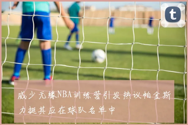 威少无缘NBA训练营引发热议帕金斯力挺其应在球队名单中