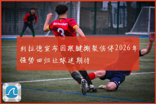 利拉德宣布因跟腱撕裂伤停2026年强势回归让球迷期待