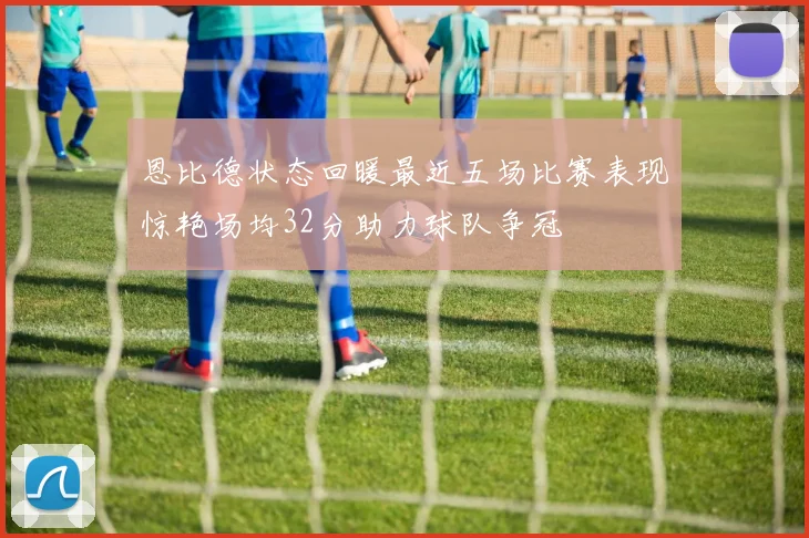 恩比德状态回暖最近五场比赛表现惊艳场均32分助力球队争冠