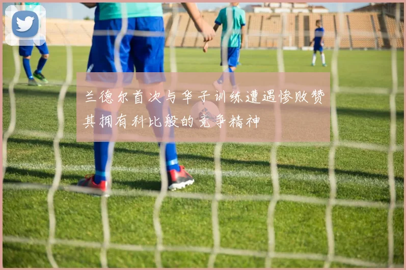 兰德尔首次与华子训练遭遇惨败赞其拥有科比般的竞争精神