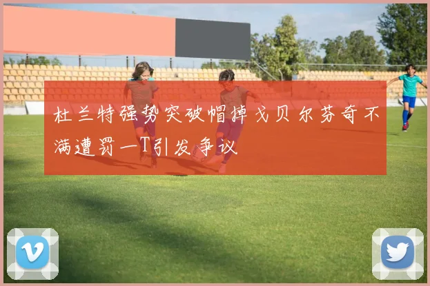 杜兰特强势突破帽掉戈贝尔芬奇不满遭罚一T引发争议