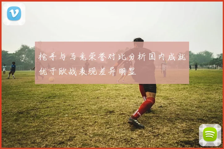 枪手与马竞荣誉对比分析国内成就优于欧战表现差异明显