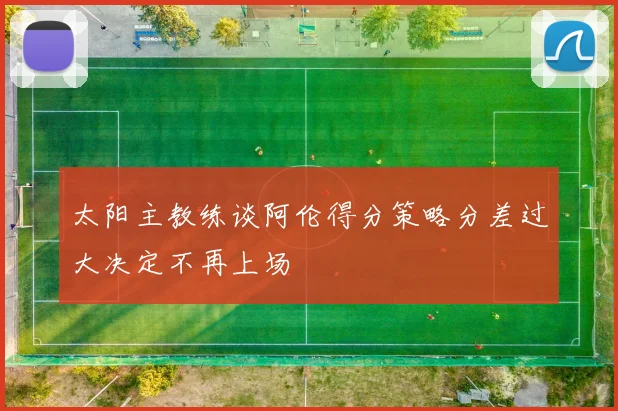 太阳主教练谈阿伦得分策略分差过大决定不再上场