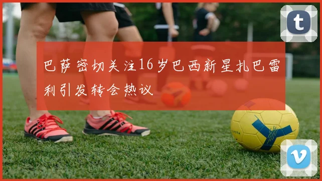 巴萨密切关注16岁巴西新星扎巴雷利引发转会热议