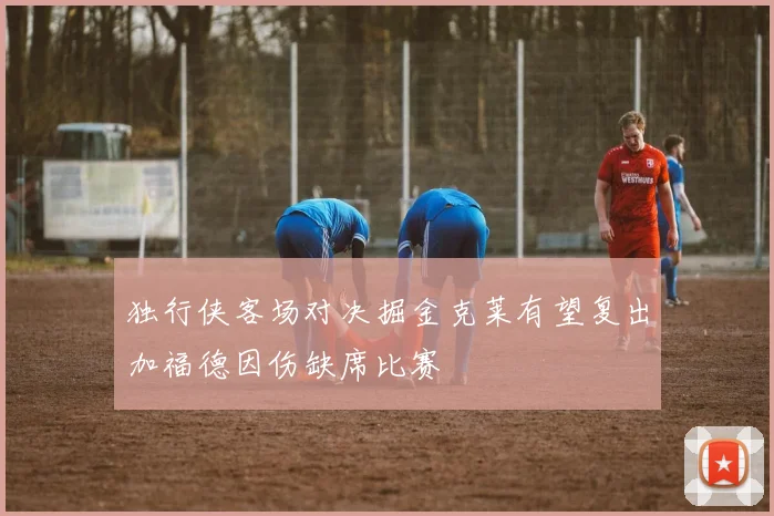 独行侠客场对决掘金克莱有望复出加福德因伤缺席比赛