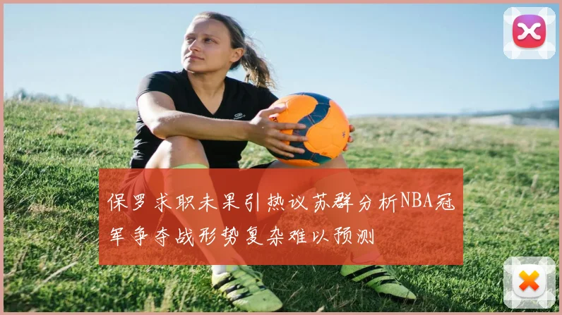 保罗求职未果引热议苏群分析NBA冠军争夺战形势复杂难以预测