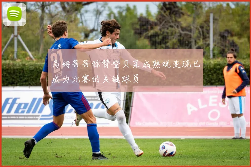 乌姆蒂蒂称赞登贝莱成熟蜕变现已成为比赛的关键球员