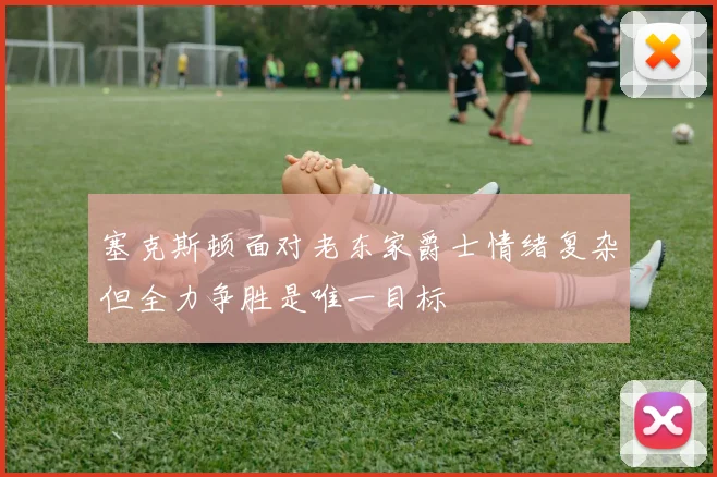 塞克斯顿面对老东家爵士情绪复杂但全力争胜是唯一目标