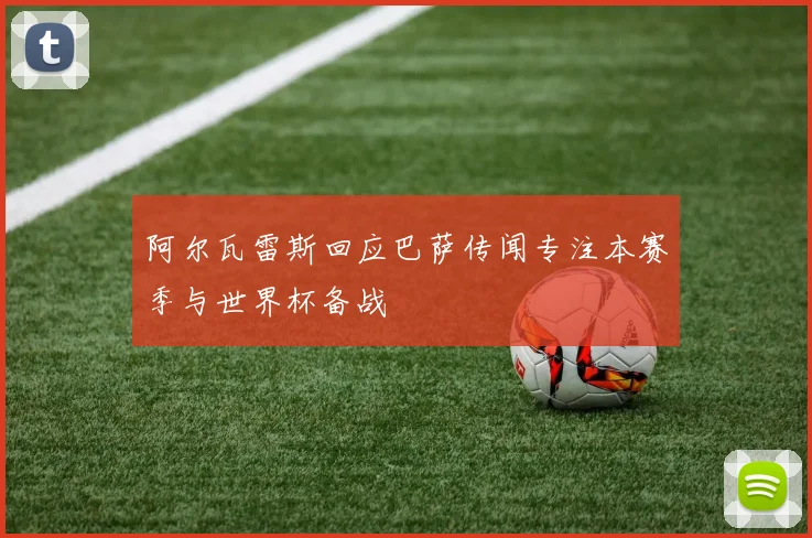 阿尔瓦雷斯回应巴萨传闻专注本赛季与世界杯备战