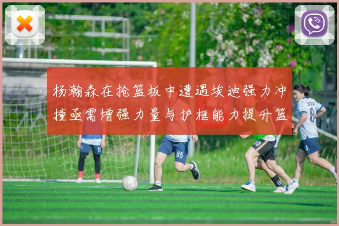 杨瀚森在抢篮板中遭遇埃迪强力冲撞亟需增强力量与护框能力提升篮板表现