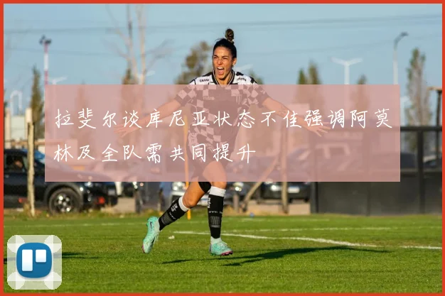 拉斐尔谈库尼亚状态不佳强调阿莫林及全队需共同提升